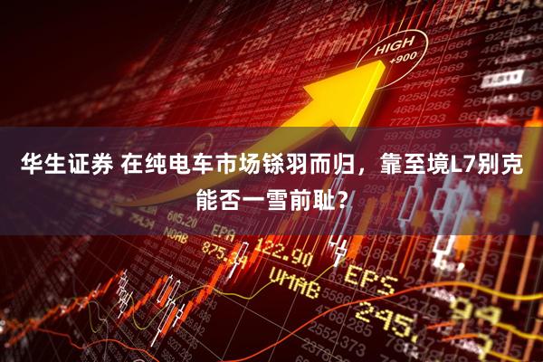 华生证券 在纯电车市场铩羽而归，靠至境L7别克能否一雪前耻？