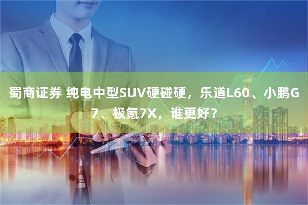 蜀商证券 纯电中型SUV硬碰硬，乐道L60、小鹏G7、极氪7X，谁更好？