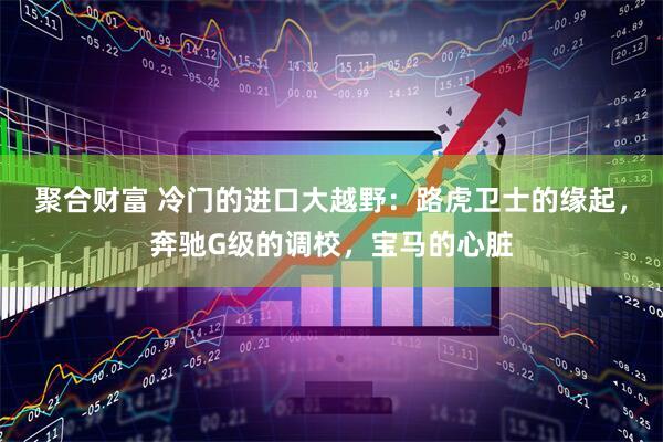 聚合财富 冷门的进口大越野：路虎卫士的缘起，奔驰G级的调校，宝马的心脏