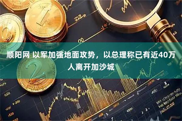 顺阳网 以军加强地面攻势，以总理称已有近40万人离开加沙城