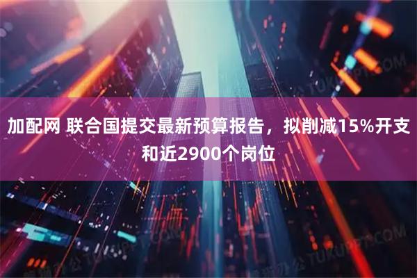 加配网 联合国提交最新预算报告，拟削减15%开支和近2900个岗位