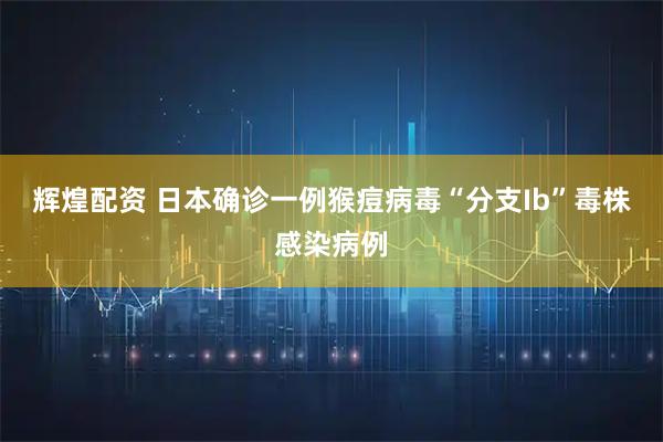 辉煌配资 日本确诊一例猴痘病毒“分支Ib”毒株感染病例