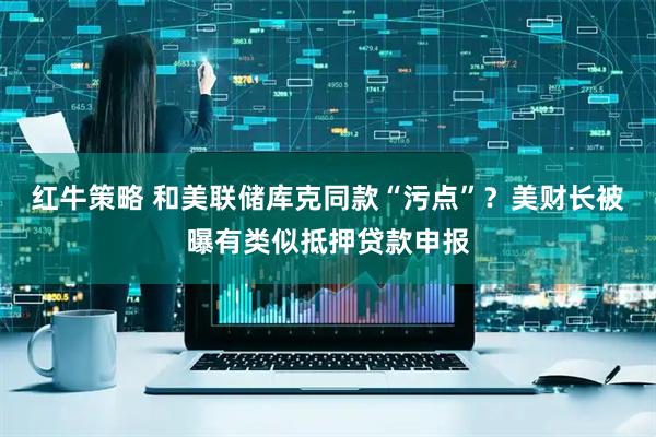 红牛策略 和美联储库克同款“污点”？美财长被曝有类似抵押贷款申报
