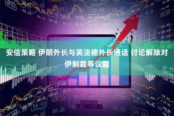 安信策略 伊朗外长与英法德外长通话 讨论解除对伊制裁等议题