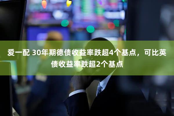 爱一配 30年期德债收益率跌超4个基点，可比英债收益率跌超2个基点