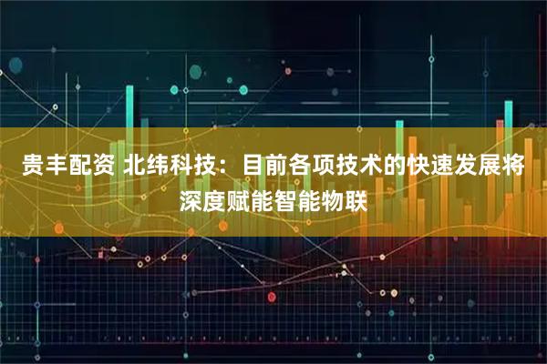 贵丰配资 北纬科技：目前各项技术的快速发展将深度赋能智能物联