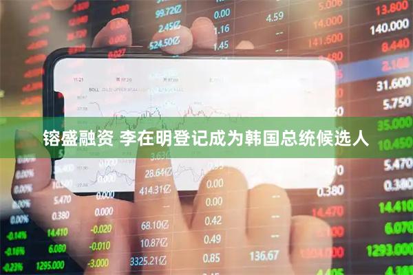 镕盛融资 李在明登记成为韩国总统候选人