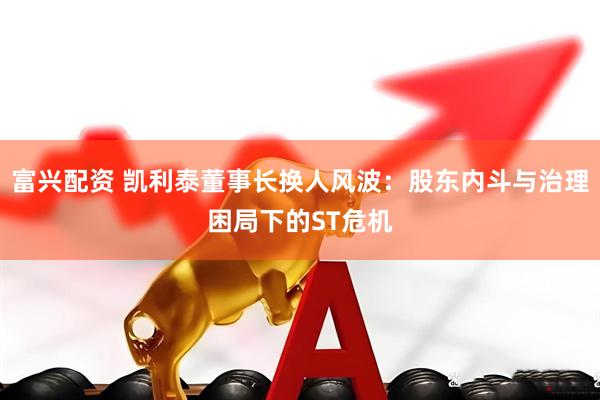 富兴配资 凯利泰董事长换人风波：股东内斗与治理困局下的ST危机