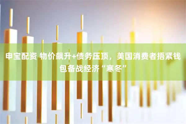 申宝配资 物价飙升+债务压顶，美国消费者捂紧钱包备战经济“寒冬”