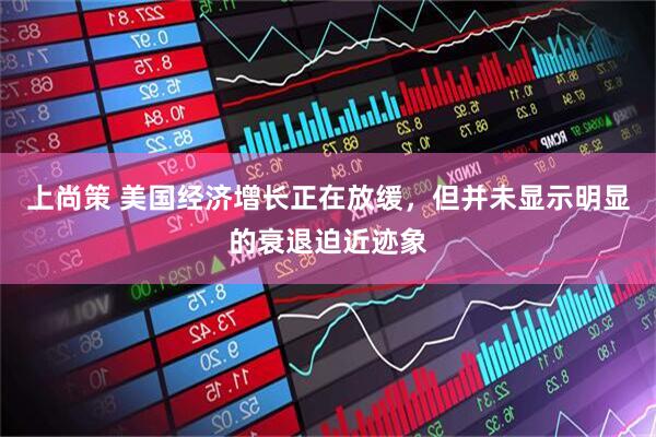 上尚策 美国经济增长正在放缓，但并未显示明显的衰退迫近迹象