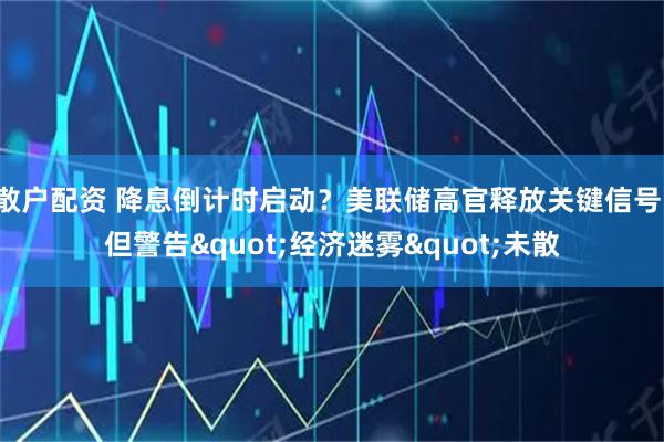 散户配资 降息倒计时启动？美联储高官释放关键信号，但警告&quot;经济迷雾&quot;未散