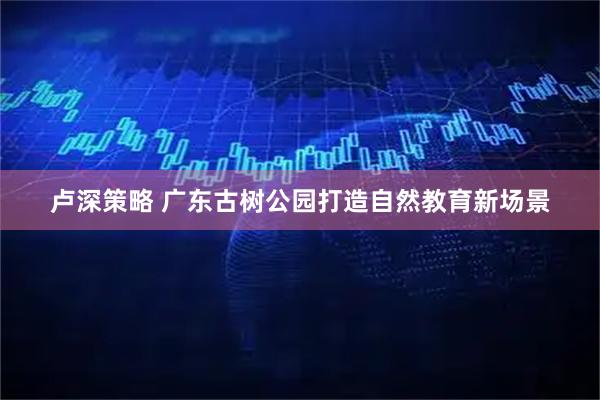 卢深策略 广东古树公园打造自然教育新场景