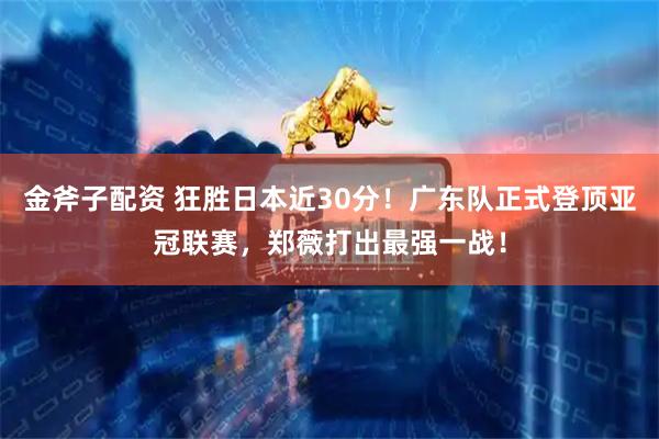 金斧子配资 狂胜日本近30分！广东队正式登顶亚冠联赛，郑薇打出最强一战！