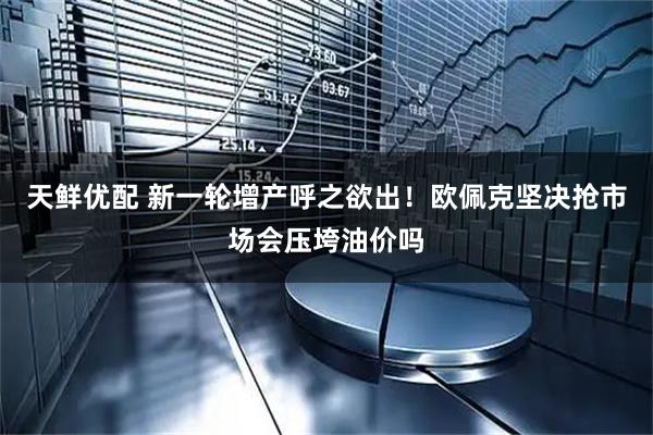 天鲜优配 新一轮增产呼之欲出！欧佩克坚决抢市场会压垮油价吗