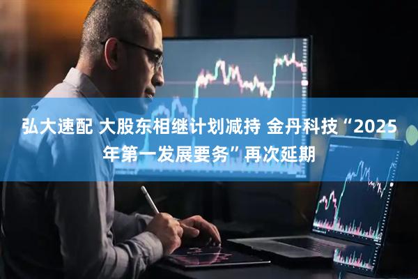 弘大速配 大股东相继计划减持 金丹科技“2025年第一发展要务”再次延期