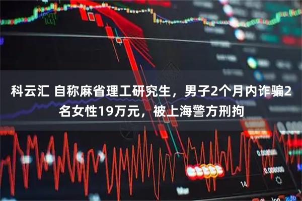 科云汇 自称麻省理工研究生，男子2个月内诈骗2名女性19万元，被上海警方刑拘