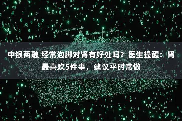中银两融 经常泡脚对肾有好处吗？医生提醒：肾最喜欢5件事，建议平时常做
