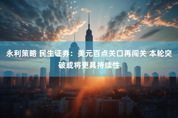 永利策略 民生证券:美元百点关口再闯关 本轮突破或将更具持续性