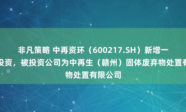 非凡策略 中再资环(600217.SH)新增一起对外投资,被投资公司为中再生(赣州)固体废弃物处置有限公司