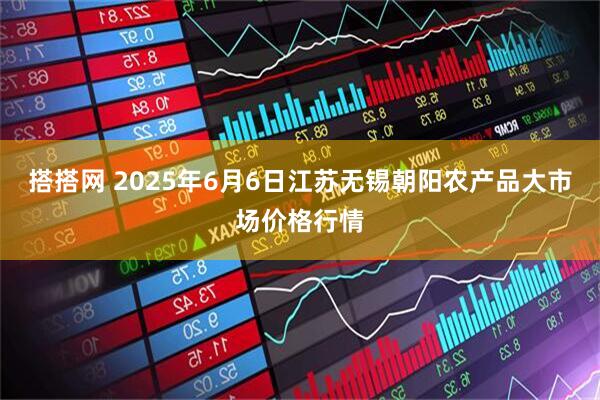搭搭网 2025年6月6日江苏无锡朝阳农产品大市场价格行情