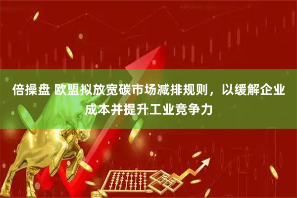 倍操盘 欧盟拟放宽碳市场减排规则,以缓解企业成本并提升工业竞争力