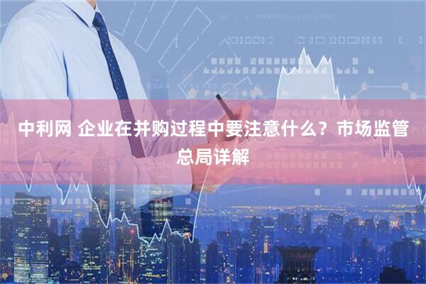 中利网 企业在并购过程中要注意什么？市场监管总局详解