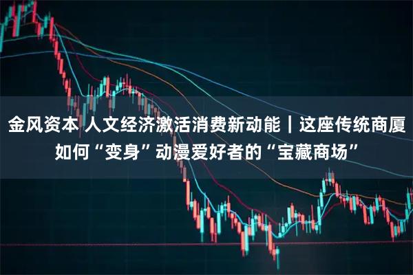 金风资本 人文经济激活消费新动能|这座传统商厦如何“变身”动漫爱好者的“宝藏商场”