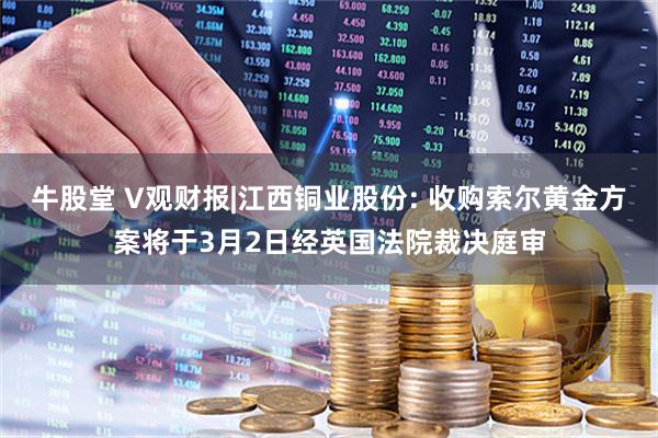 牛股堂 V观财报|江西铜业股份: 收购索尔黄金方案将于3月2日经英国法院裁决庭审