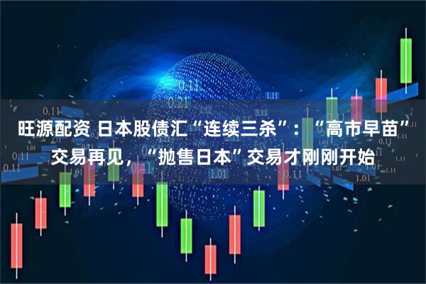 旺源配资 日本股债汇“连续三杀”：“高市早苗”交易再见，“抛售日本”交易才刚刚开始
