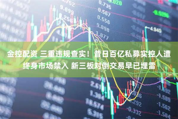 金控配资 三重违规查实！昔日百亿私募实控人遭终身市场禁入 新三板对倒交易早已埋雷