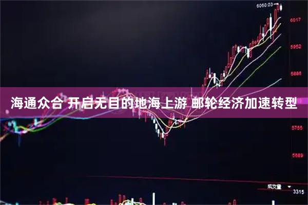 海通众合 开启无目的地海上游 邮轮经济加速转型