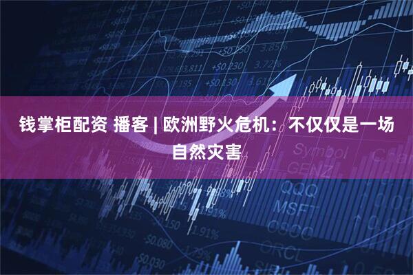 钱掌柜配资 播客 | 欧洲野火危机:不仅仅是一场自然灾害
