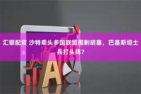 汇银配资 沙特牵头多国联盟围剿胡塞，巴基斯坦士兵打头阵？